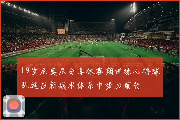 19岁尼奥尼分享休赛期训练心得球队适应新战术体系中努力前行