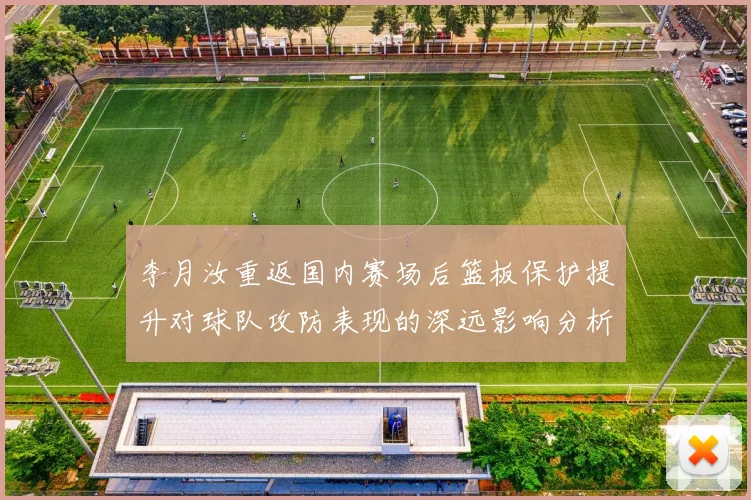 李月汝重返国内赛场后篮板保护提升对球队攻防表现的深远影响分析