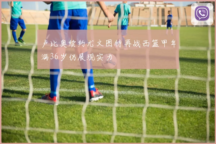卢比奥续约尤文图特再战西篮甲年满36岁仍展现实力
