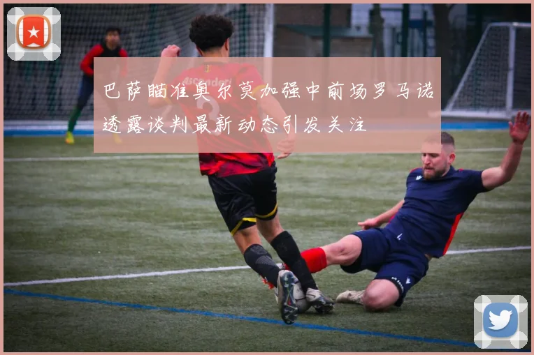 巴萨瞄准奥尔莫加强中前场罗马诺透露谈判最新动态引发关注