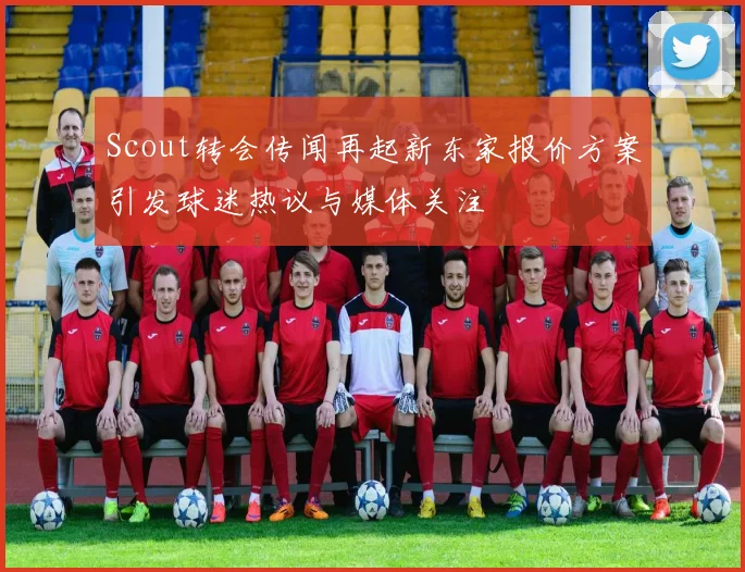 Scout转会传闻再起新东家报价方案引发球迷热议与媒体关注