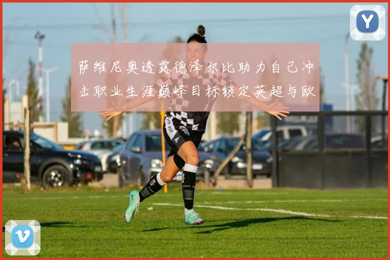 萨维尼奥透露德泽尔比助力自己冲击职业生涯巅峰目标锁定英超与欧冠荣耀