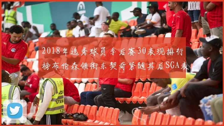 2018年选秀球员季后赛30表现排行榜布伦森领衔东契奇紧随其后SGA表现不俗