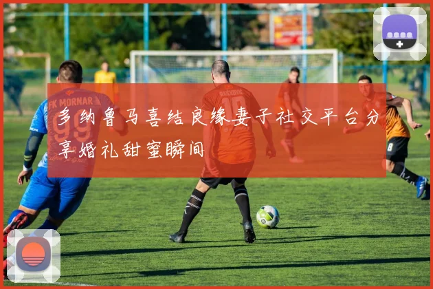 多纳鲁马喜结良缘妻子社交平台分享婚礼甜蜜瞬间