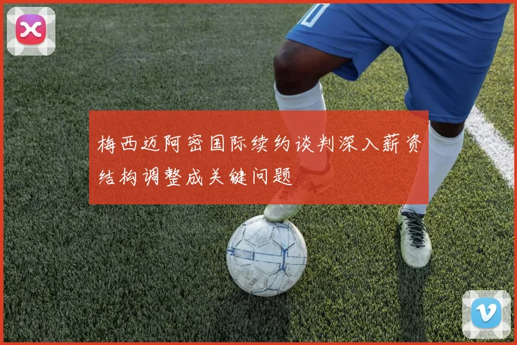 梅西迈阿密国际续约谈判深入薪资结构调整成关键问题