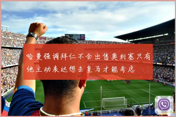 哈曼强调拜仁不会出售奥利塞只有他主动表达想去皇马才能考虑