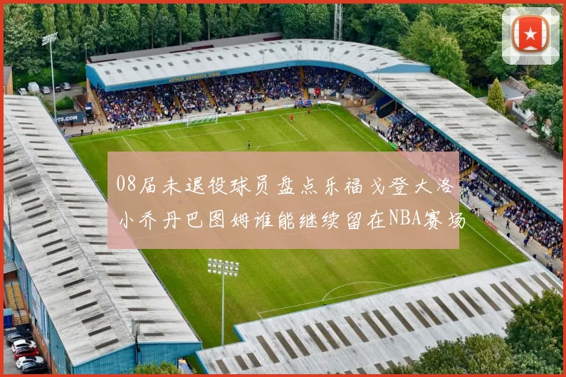 08届未退役球员盘点乐福戈登大洛小乔丹巴图姆谁能继续留在NBA赛场上