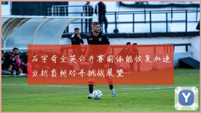 石宇奇全英公开赛前体能恢复加速分析首轮对手挑战展望